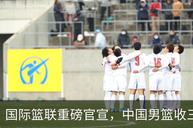 国际篮联重磅官宣，中国男篮收三个好消息和三个坏消息