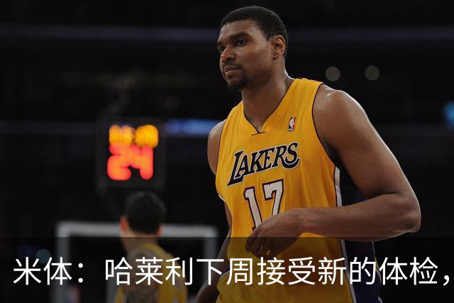 米体：哈莱利下周接受新的体检，他此前未表现出特别的病理问题